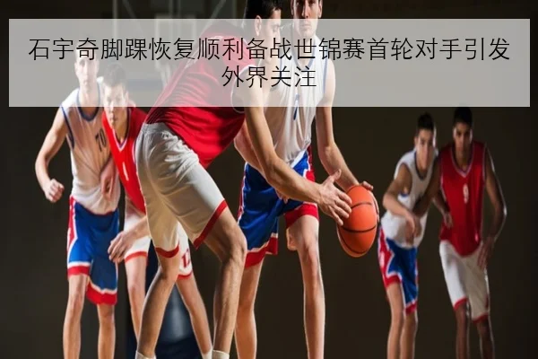 石宇奇脚踝恢复顺利备战世锦赛首轮对手引发外界关注（onlinebet365）